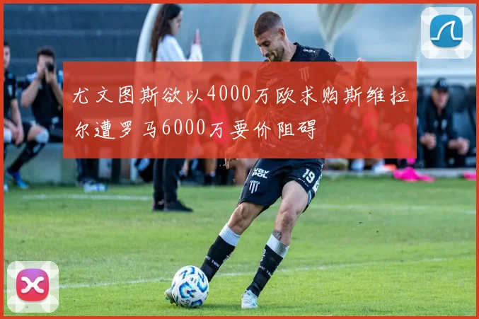 尤文图斯欲以4000万欧求购斯维拉尔遭罗马6000万要价阻碍