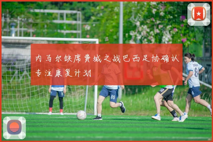 内马尔缺席费城之战巴西足协确认专注康复计划