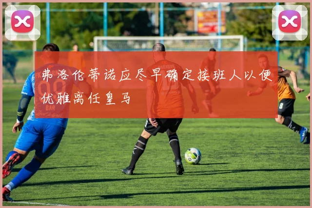 弗洛伦蒂诺应尽早确定接班人以便优雅离任皇马