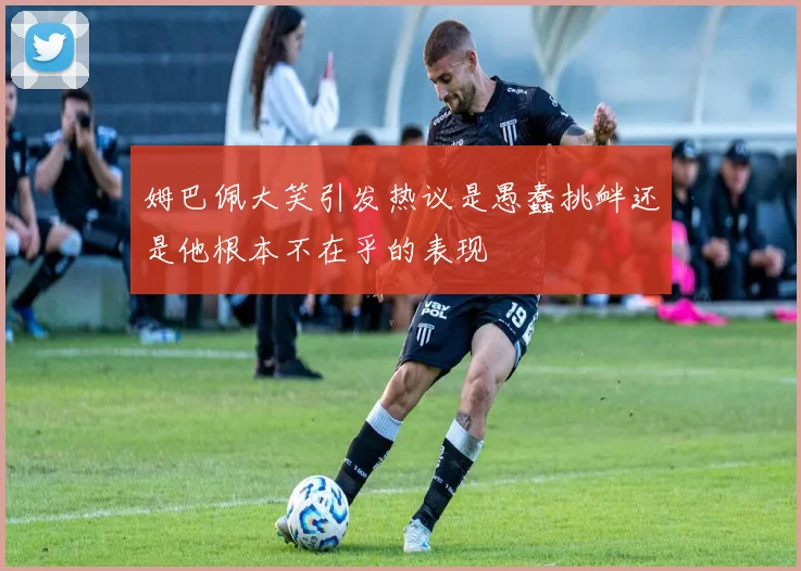 姆巴佩大笑引发热议是愚蠢挑衅还是他根本不在乎的表现