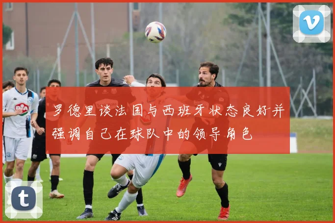 罗德里谈法国与西班牙状态良好并强调自己在球队中的领导角色