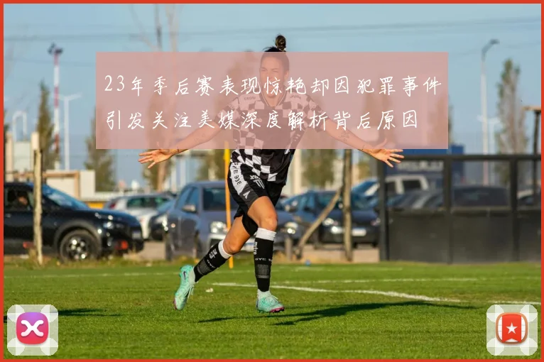 23年季后赛表现惊艳却因犯罪事件引发关注美媒深度解析背后原因