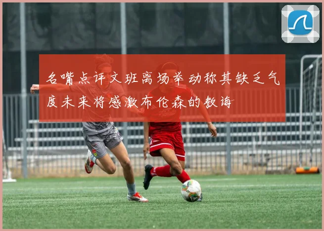名嘴点评文班离场举动称其缺乏气度未来将感激布伦森的教诲