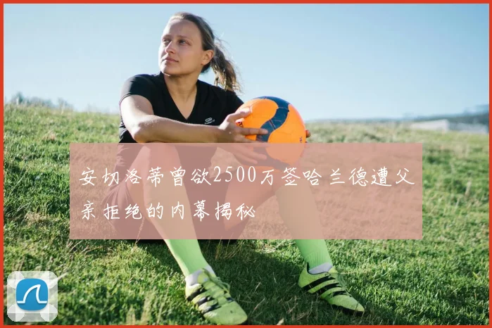 安切洛蒂曾欲2500万签哈兰德遭父亲拒绝的内幕揭秘