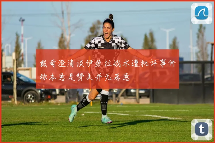 戴奇澄清谈伊劳拉战术遭批评事件称本意是赞美并无恶意