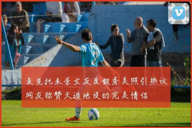 麦克托米奈女友度假秀美照引热议网友称赞天造地设的完美情侣