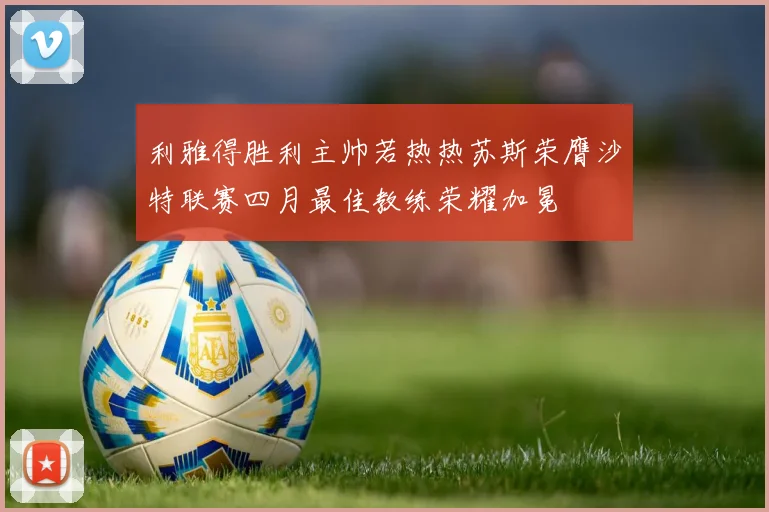 利雅得胜利主帅若热热苏斯荣膺沙特联赛四月最佳教练荣耀加冕