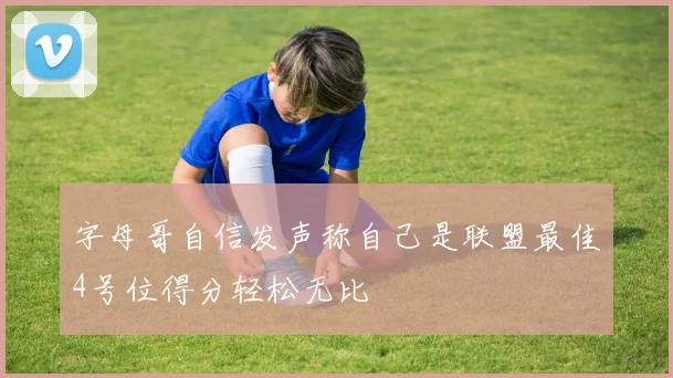 字母哥自信发声称自己是联盟最佳4号位得分轻松无比