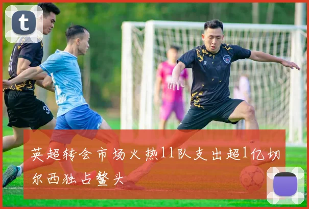 英超转会市场火热11队支出超1亿切尔西独占鳌头