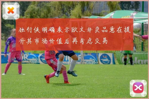 独行侠明确表示欧文非卖品意在提升其市场价值后再考虑交易