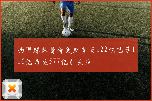 西甲球队身价更新皇马122亿巴萨116亿马竞577亿引关注