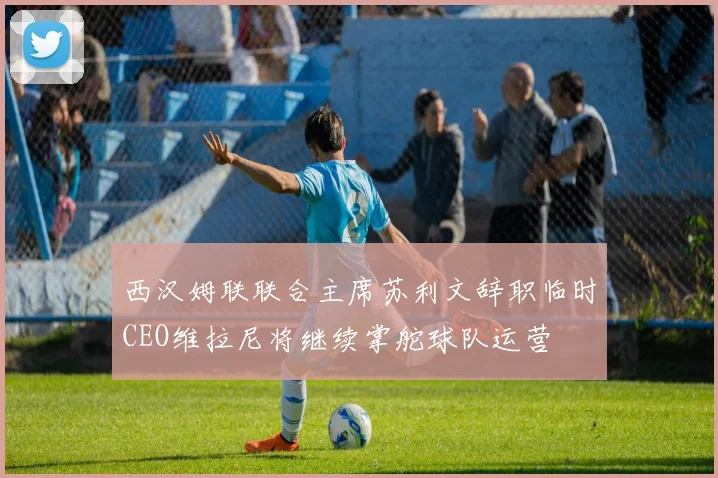 西汉姆联联合主席苏利文辞职临时CEO维拉尼将继续掌舵球队运营