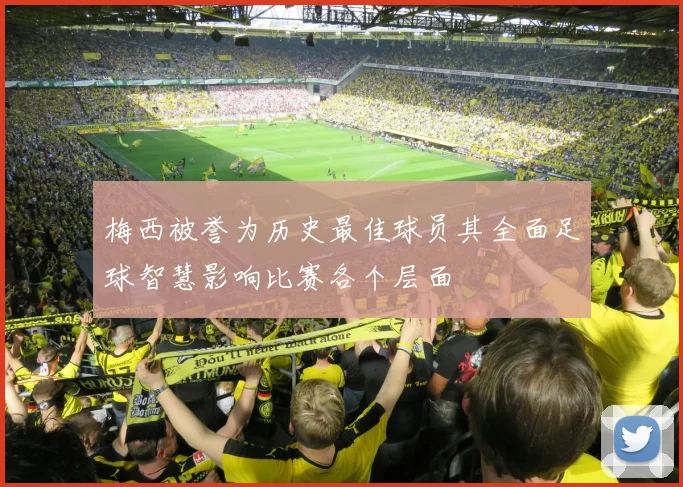 梅西被誉为历史最佳球员其全面足球智慧影响比赛各个层面