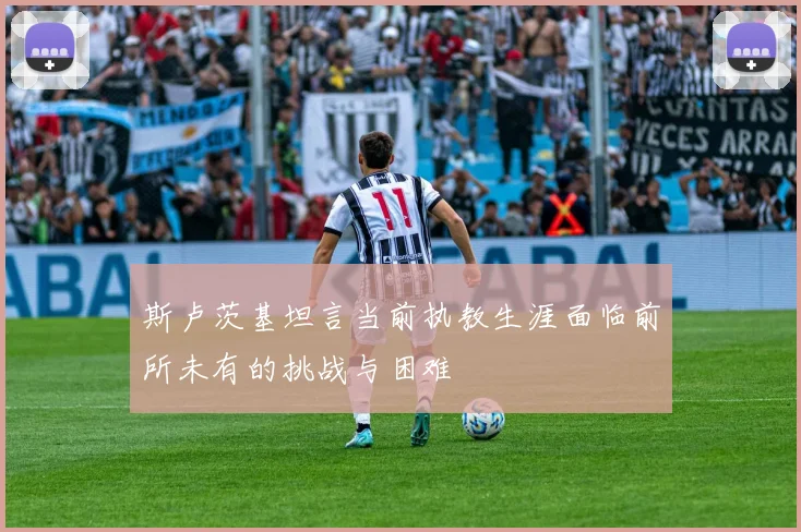 斯卢茨基坦言当前执教生涯面临前所未有的挑战与困难