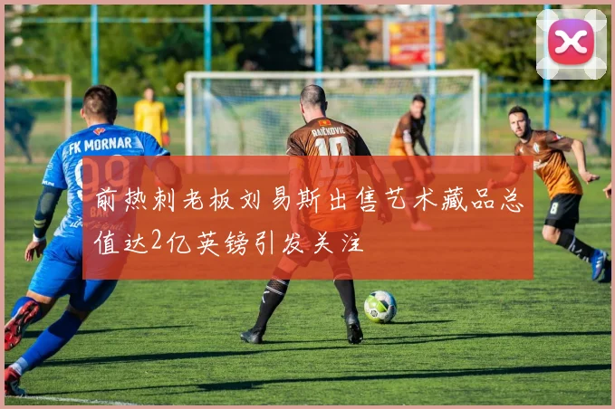 前热刺老板刘易斯出售艺术藏品总值达2亿英镑引发关注