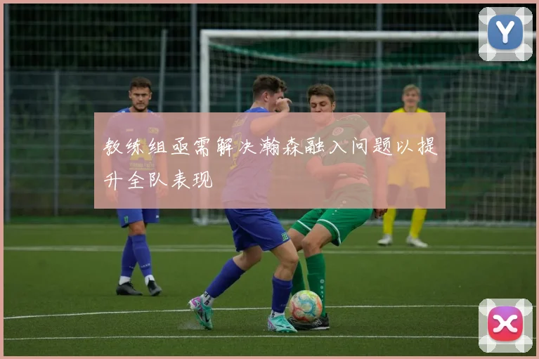 教练组亟需解决瀚森融入问题以提升全队表现